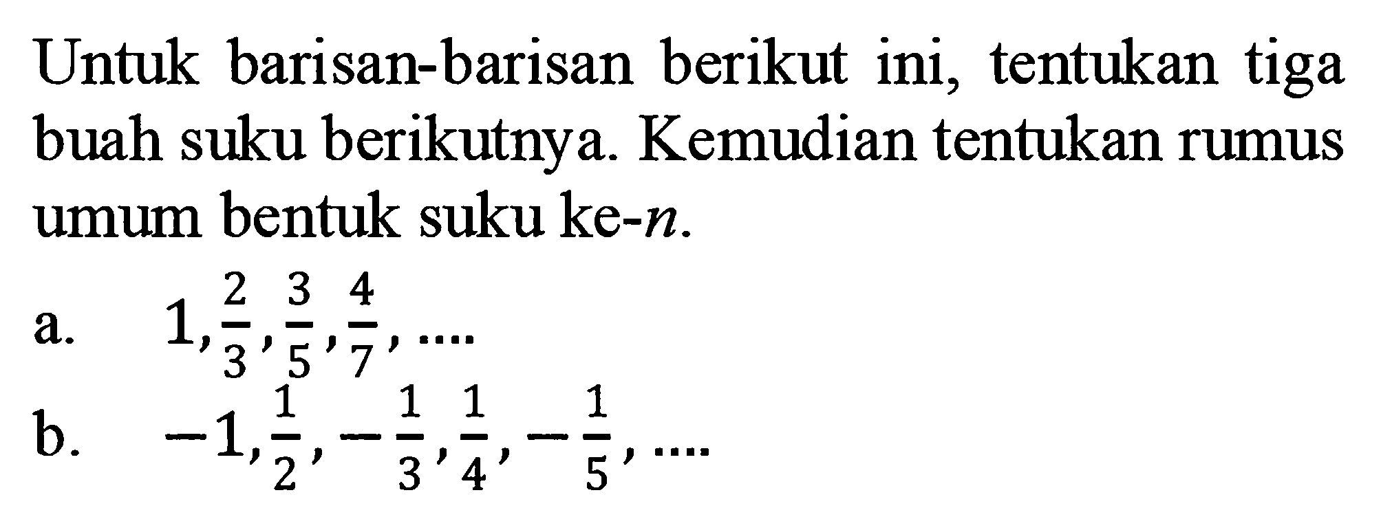 Untuk barisan-barisan berikut ini, tentukan tiga buah suku berikutnya. Kemudian tentukan rumus umum bentuk suku ke-n. a. 1, 2/3, 3/5, 4/7, .... b. -1, 1/2, -1/3, 1/4, -1/5, ....