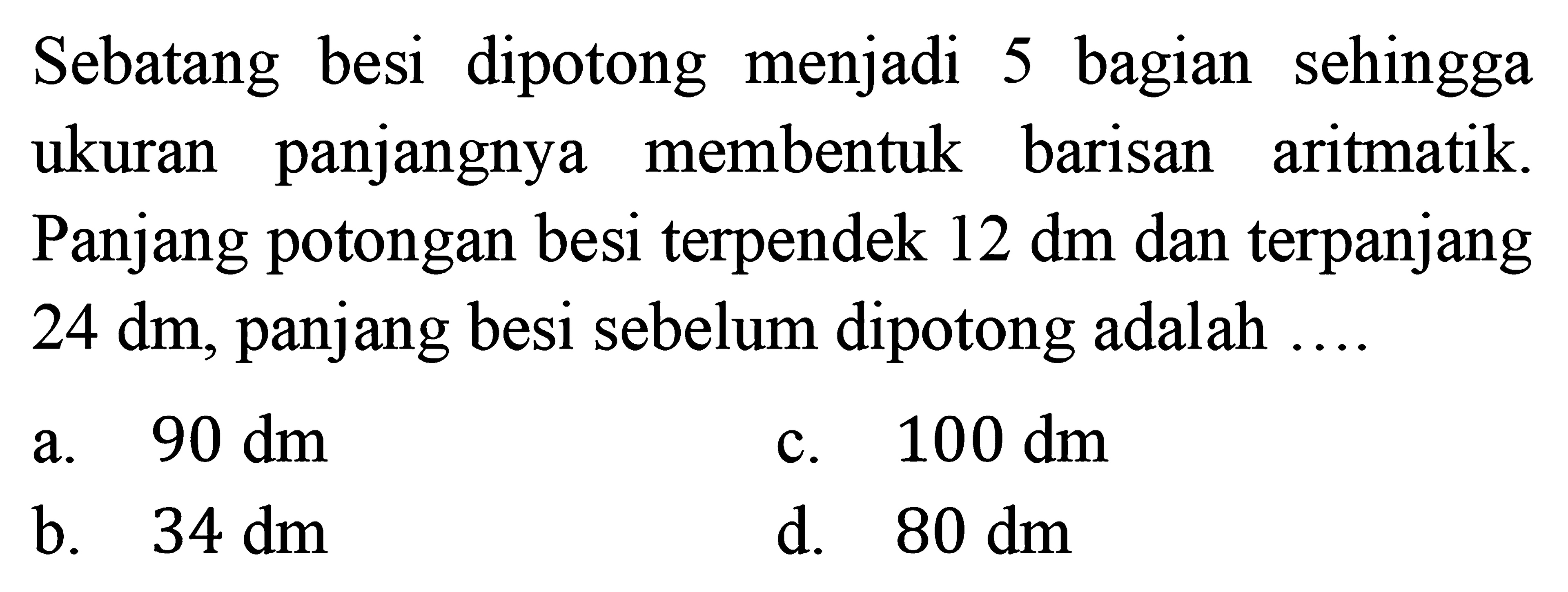 Sebatang besi  dipotong  menjadi 5 bagian   sehingga ukuran panjangnya membentuk barisan aritmatik. Panjang potongan besi terpendek 12 dm dan terpanjang 24 dm, panjang besi sebelum dipotong adalah...