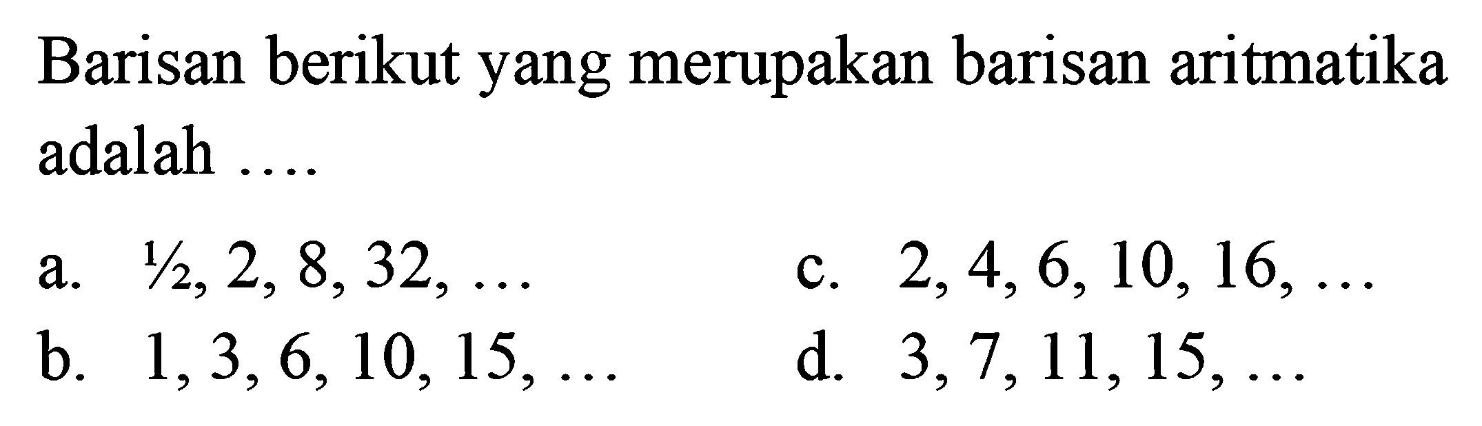 Barisan berikut yang merupakan barisan aritmatika adalah .... a. 1/2, 2, 8,32,.... b. 1, 3, 6, 10, 15, ... c. 2,4, 6,10, 16,...  d. 3, 7, 11,15, ...