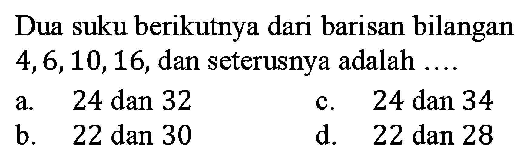 Dua suku berikutnya dari barisan bilangan 4, 6, 10, 16, dan seterusnya adalah ... a. 24 dan 32 c. 24 dan 34 b. 22 dan 30 d. 22 dan 28