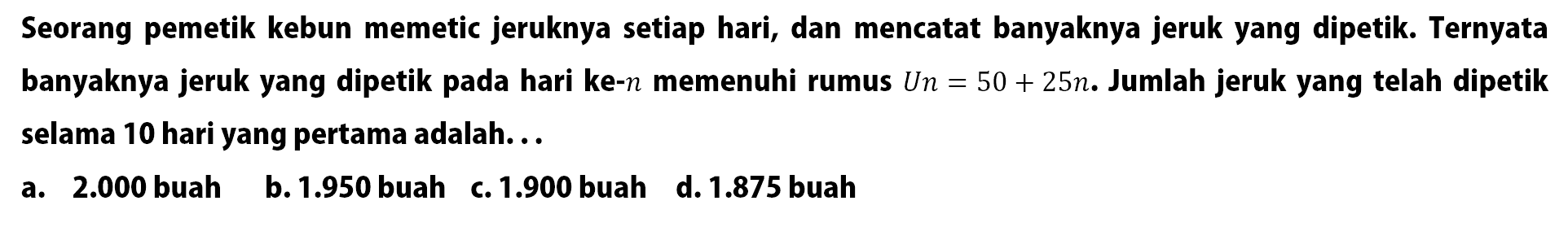 Seorang pemetik kebun memetic jeruknya setiap hari, dan mencatat banyaknya jeruk yang dipetik. Ternyata banyaknya jeruk yang dipetik pada hari ke-n memenuhi rumus Un = 50 + 25n. Jumlah jeruk yang telah dipetik selama 10 hari yang pertama adalah... 