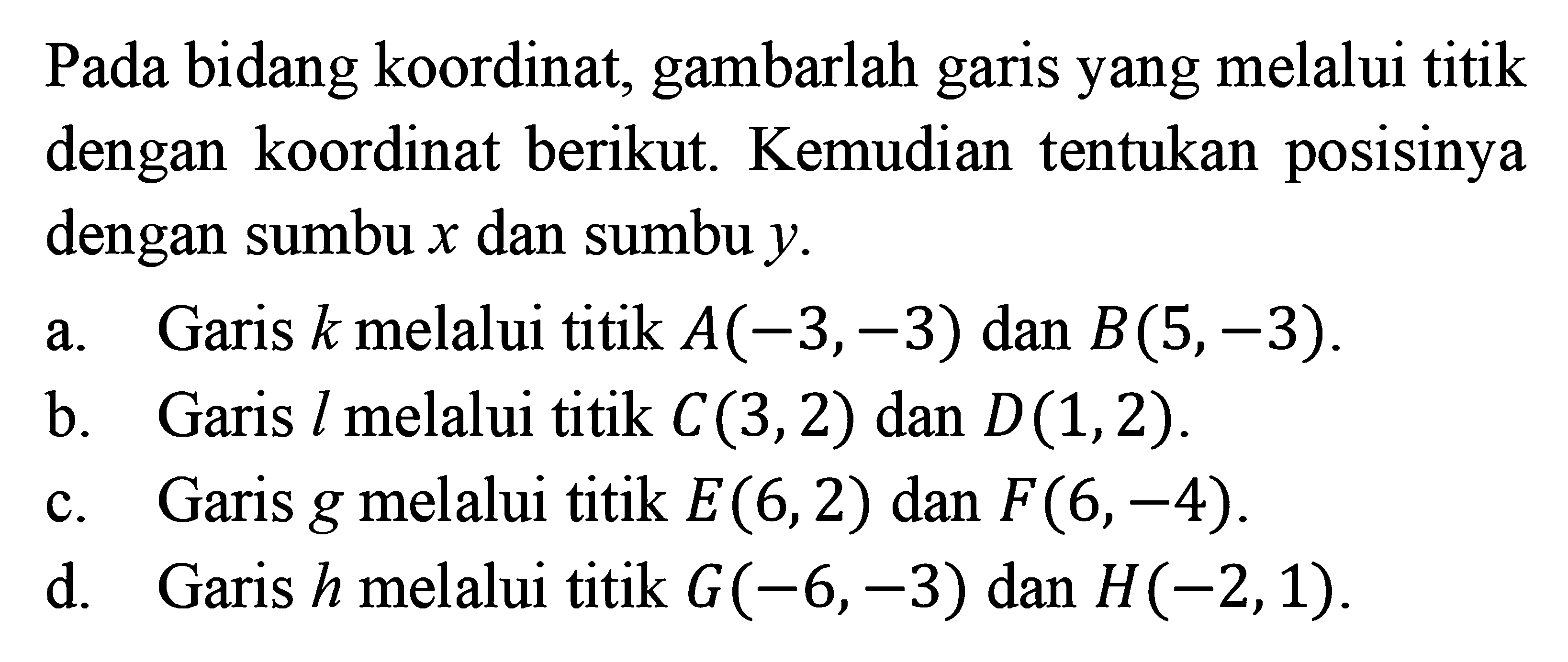 Pada bidang koordinat; gambarlah garis yang melalui titik dengan koordinat berikut. Kemudian tentukan posisinya dengan sumbu x dan sumbu y. Garis k melalui titik A(3,-3) dan B(5,-3). b. Garis l melalui titik C(3,2) dan D(1,2). c. Garis g melalui titik E(6,2) dan F(6,-4). d. Garis h melalui titik G(-6,-3) dan H(-2,1).