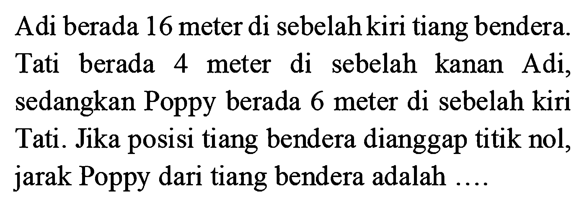 Adi berada 16 meter di sebelah kiri tiang bendera. Tati  berada 4 meter di sebelah kanan Adi, sedangkan Poppy berada 6 meter di sebelah kiri 6 Tati . Jika posisi tiang bendera dianggap titik nol, jarak Poppy dari tiang bendera adalah