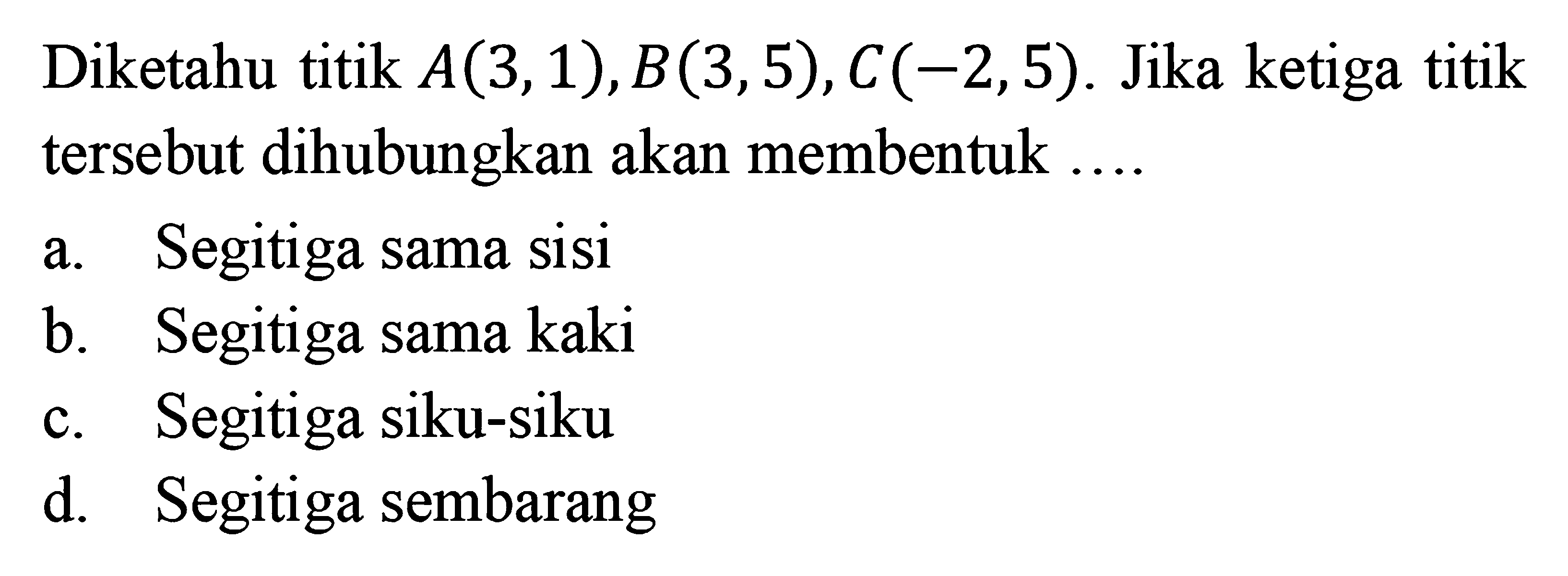 Diketahu titik A(3,1),B(3,5),C(-2,5). Jika ketiga titik tersebut dihubungkan akan membentuk... a. Segitiga sama sisi b. Segitiga sama kaki c. Segitiga siku-siku d. Segitiga sembarang