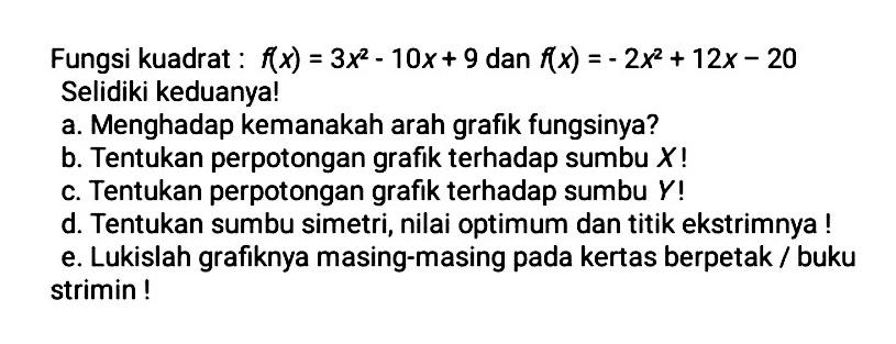 Fungsi kuadrat : f(x) = 3x^2 - 10x + 9 dan f(x) = - 2x^2 + 12x - 20 Selidiki keduanya! a. Menghadap kemanakah arah grafik fungsinya? b. Tentukan perpotongan grafik terhadap sumbu X! c. Tentukan perpotongan grafik terhadap sumbu Y! d. Tentukan sumbu simetri, nilai optimum dan titik ekstrimnya ! e. Lukislah grafiknya masing-masing pada kertas berpetak / buku strimin !