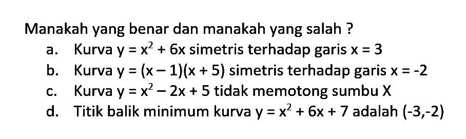 Manakah yang benar dan manakah yang salah ? a. Kurva y = x^2 + 6x simetris terhadap garis x = 3 b. Kurva y = (x - 1)(x + 5) simetris terhadap garis x = -2 c. Kurva y = x^2 - 2x + 5 tidak memotong sumbu X d. Titik balik minimum kurva y = x^2 + 6x + 7 adalah (-3,-2)