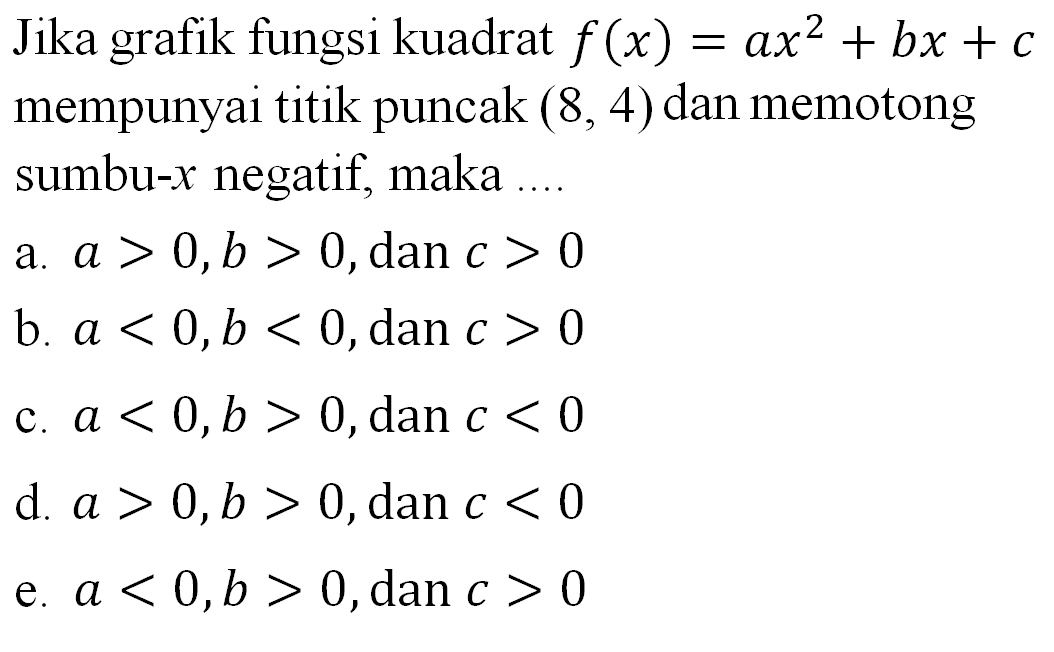 Jika grafik fungsi kuadrat f(x) = ax^2 + bx + c mempunyai titik puncak (8,4) dan memotong sumbu-x negatif, maka .... a. a > 0, b > 0, dan c > 0 b. a < 0 , b < 0, dan c > 0 c. a < 0, b > 0, dan c < 0 d. a > ), b > 0, dan c < 0 e. a < 0, b > 0, dan c > 0