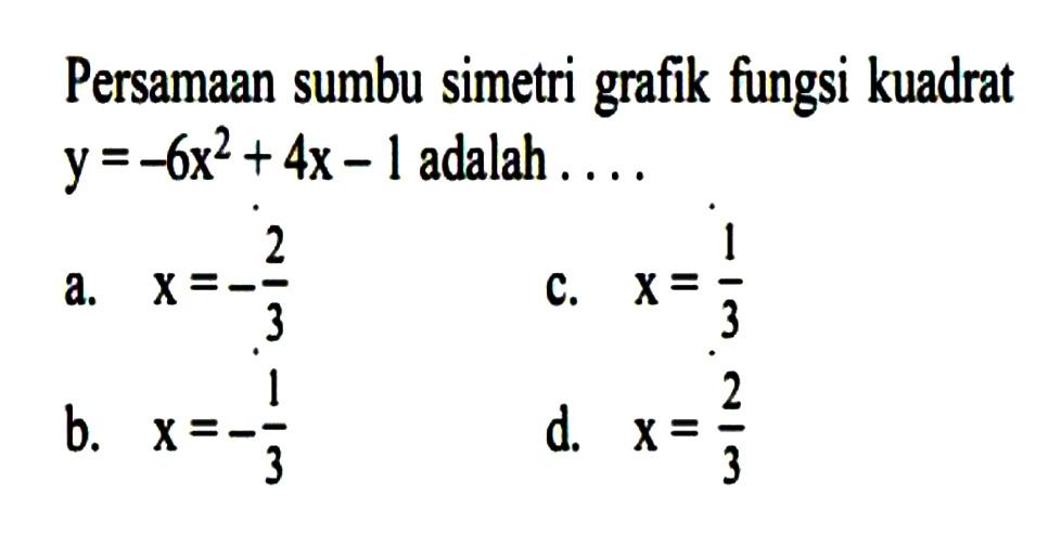 Persamaan sumbu simetri grafik fungsi kuadrat y = -6x^2 + 4x - 1 adalah.... a. x = -2/3 c. x = 1/3 b. x = -1/3 d. x = 2/3