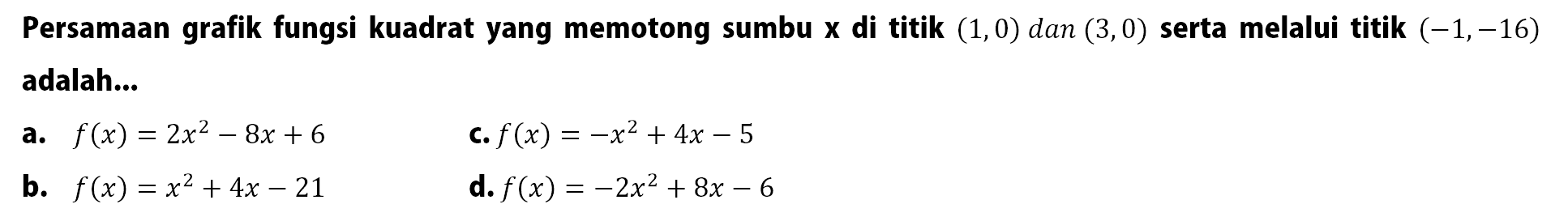 Persamaan grafik fungsi kuadrat yang memotong sumbu X di titik (1,0) dan (3,0) serta melalui titik (-1,-16) adalah:. a. f(x)= 2x^2- 8x + 6 c.f(x) = -x^2 + 4x - 5 b. f(x) = x^2 + 4x-21 d. f(x) = -2x^2 + 8x - 6