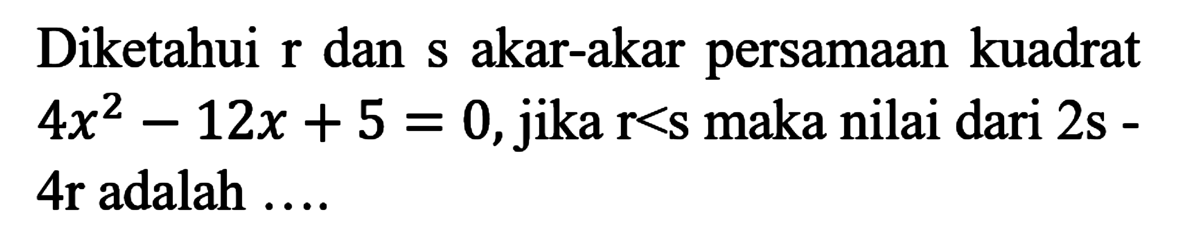 Diketahui r dan akar-akar persamaan kuadrat 4x^2 - 12x + 5 = 0,jika r<s maka nilai dari 2s - 4r adalah ....