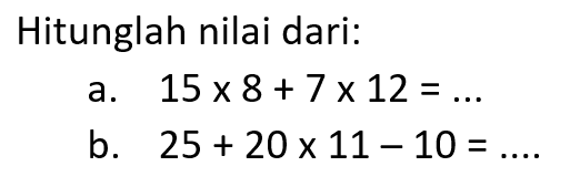 Hitunglah nilai dari: a. 15 x 8 + 7 x 12 =... b. 25 + 20 x 11 - 10 = ...