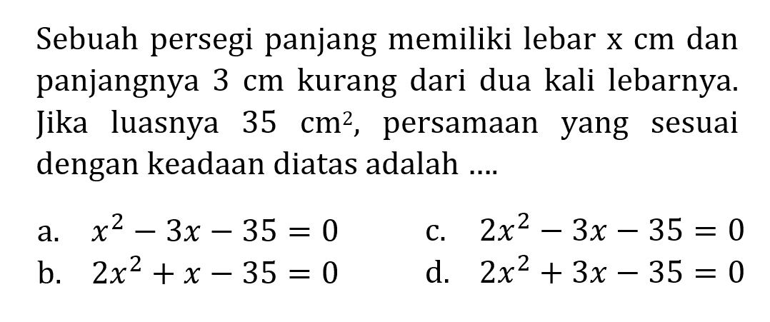 Sebuah persegi panjang memiliki lebar x cm dan panjangnya 3 cm kurang dari dua kali lebarnya. Jika luasnya 35 cm^2, persamaan yang sesuai dengan keadaan diatas adalah... a. x^2 - 3x - 35 = 0 c. 2x^2 - 3x -35 = 0 b. 2x^2 + x - 35 = 0 d. 2x^2 + 3x - 35 = 0