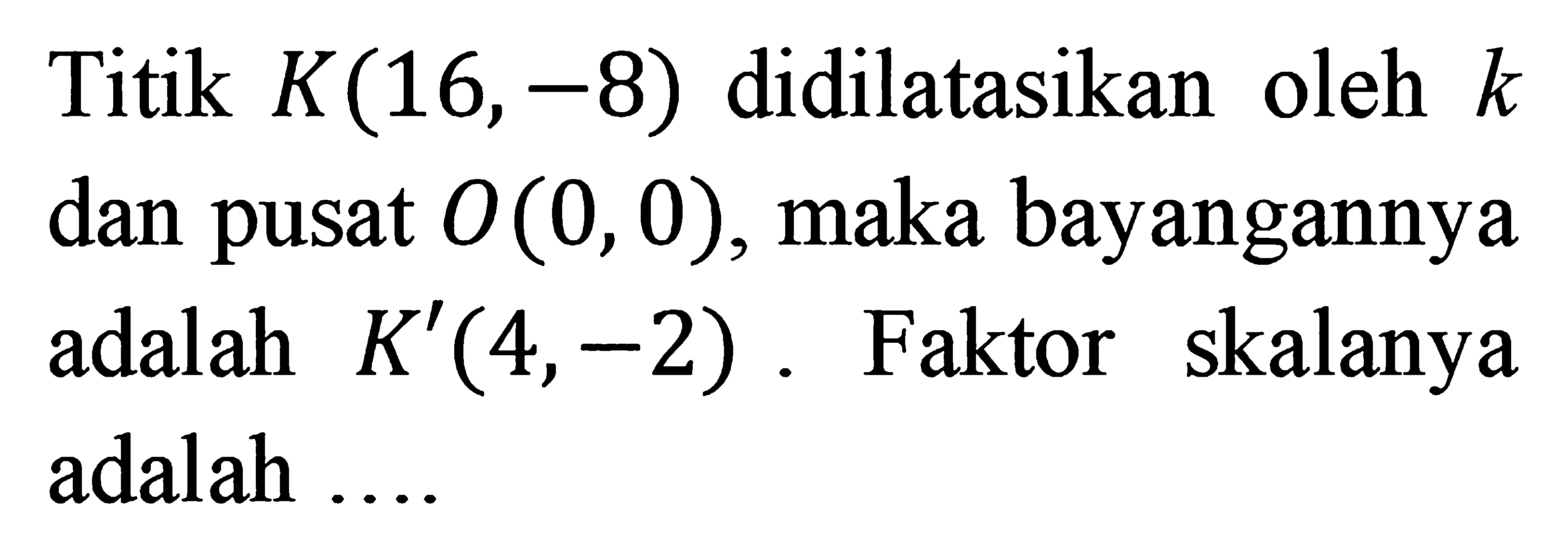 Titik K(16,-8) didilatasikan oleh  k dan pusat  O(0,0) , maka bayangannya adalah K'(4,-2) . Faktor skalanya adalah ....