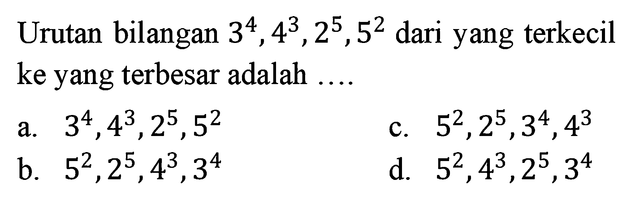 Urutan bilangan 3^4, 4^3, 2^5, 5^2 dari yang terkecil ke yang terbesar adalah.... a. 3^4, 4^3, 2^5, 5^2 c. 5^2, 2^5, 3^4, 4^3 b. 5^2 , 2^5, 4^3, 3^4 d. 5^2, 4^3, 2^5, 3^4