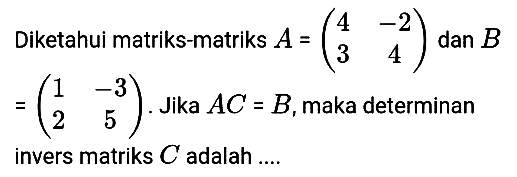 Diketahui matriks-matriks A =(4 -2 3 4) dan B=(1 -3 2 5). Jika AC = B,maka determinan invers matriks C adalah