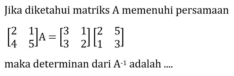 Jika diketahui matriks A memenuhi persamaan [2 1 4 5]A=[3 1 3 2][2 5 1 3] maka determinan dari A^(-1) adalah ...