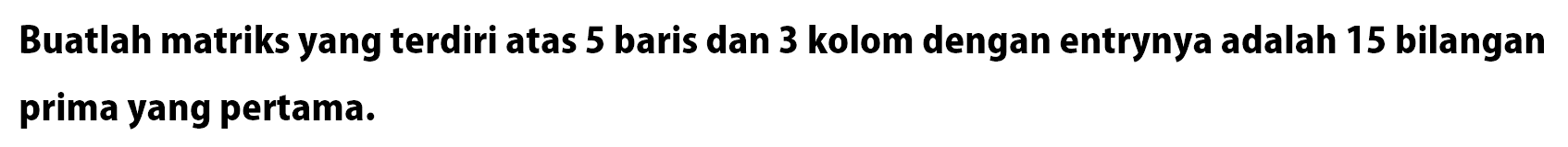 Buatlah matriks yang terdiri atas 5 baris dan 3 kolom dengan entrynya adalah 15 bilangan prima yang pertama...