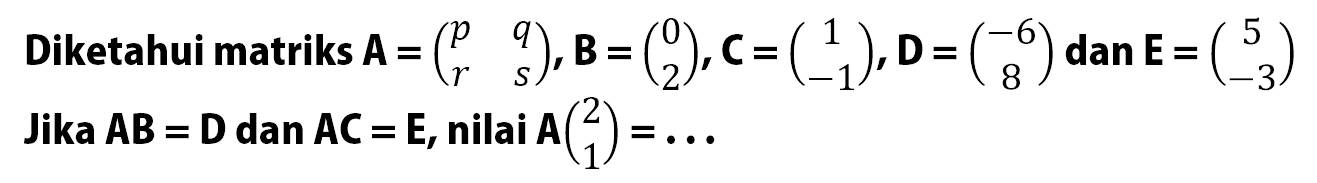 Diketahui matriks A=(p q r s),B=(0 2),C=(1 -1),D=(-6 8) dan E=(5 -3) Jika AB=D dan AC=E, nilai A(2 1)= ...