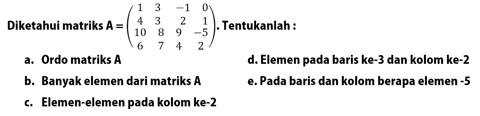 Diketahui matriks A=(1 3 -1 0 4 3 2 1 10 8 9 -5 6 7 4 2). Tentukanlah: a. Ordo matriks A d. Elemen pada baris ke-3 dan kolom ke-2 b. Banyak elemen dari matriks A e. Pada baris dan kolom berapa elemen -5 e. Elemen-elemen pada kolom ke-2