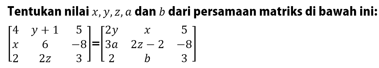 Tentukan nilai x,Y,z, a dan b dari persamaan matriks di bawah ini: [4 y+1 5 x 6 -8 2 2z 3]=[2y x 5 3a 2z-2 -8 2 b 3]