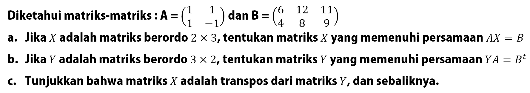 Diketahui matriks-matriks : A=(1 1 1 -1) dan B=(6 12 11 4 8 9 ) a. Jika X adalah matriks berordo 2x3, tentukan matriks X yang memenuhi persamaan AX=B b. Jika Y adalah matriks berordo 3x2, tentukan matriks Y yang memenuhi persamaan YA=B^t c. Tunjukkan bahwa matriks X adalah transpos dari matriks Y, dan sebaliknya.