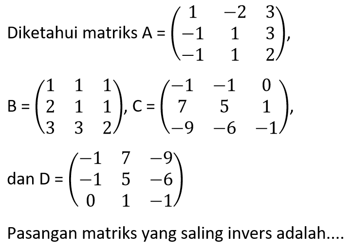 Diketahui matriks A=(1 -2 3 -1 1 3 -1 1 2), B=(1 1 1 2 1 1 3 3 2), C=(-1 -1 0 7 5 1 -9 -6 -1), dan D=(-1 7 -9 -1 5 -6 0 1 -1) Pasangan matriks yang saling invers adalah....