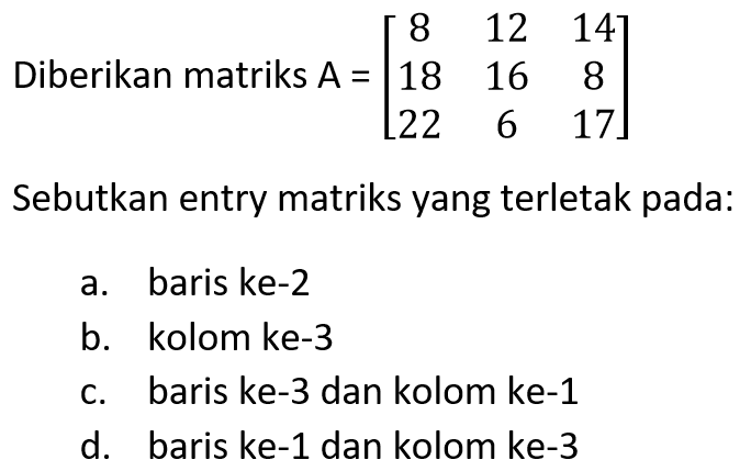 Diberikan matriks A=[8 12 14 18 16 8 22 6 17] Sebutkan entry matriks yang terletak pada: a. baris ke-2 b. kolom ke-3 c. baris ke-3 dan kolom ke-1 d. baris ke-1 dan kolom ke-3