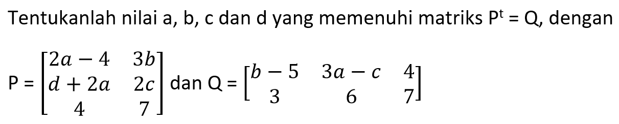 Tentukanlah nilai a, b, c dan d yang memenuhi matriks P^t=Q, dengan P=[2a-4 3b d+2a 2c 4 7] dan Q=[b-5 3a-c 4 3 6 7]