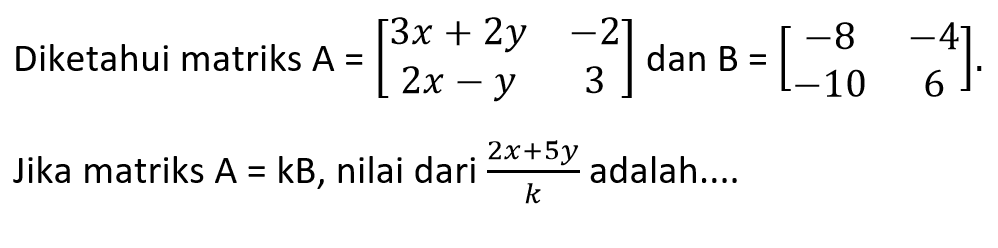 Diketahui matriks A=[3x+2y -2 2x-y 3] dan B=[-8 -4 10 6]. Jika matriks A=kB, nilai dari (2x+5y)/k adalah....