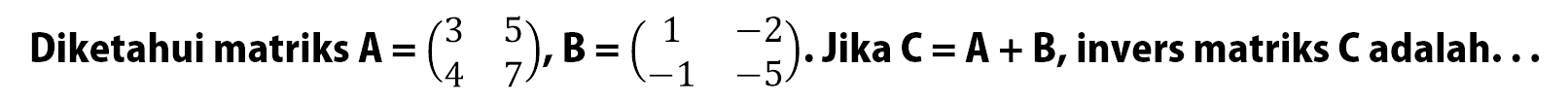 Diketahui matriks A=(3 5 4 7), B=(1 -2 -1 -5). Jika C=A+B, invers matriks C adalah. . .