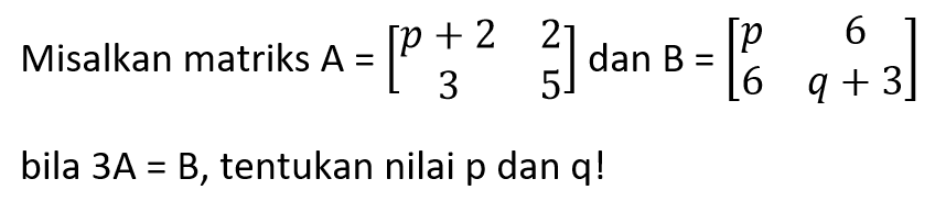 Misalkan matriks A = [p+2 2 3 5] dan B = [ p 6 6 q+3] bila 3A=B, tentukna nilai p dan q!