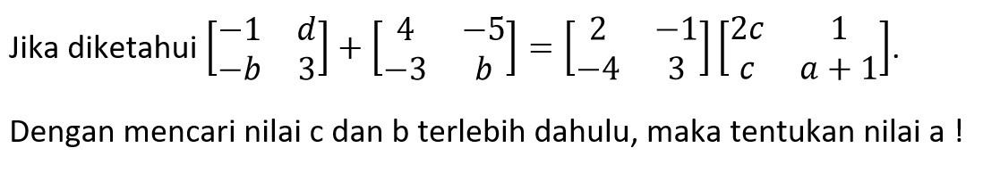 Jika diketahui [-1 d -b 3]+[4 -5 -3 b]=[2 -1 -4 3][2c 1 c a+1]. Dengan mencari nilai c dan b terlebih dahulu, maka tentukan nilai a !