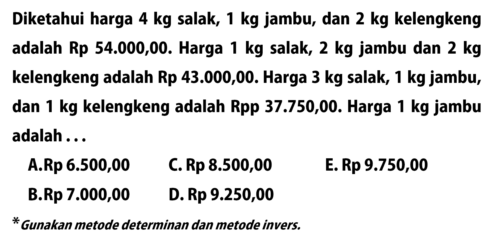 Diketahui harga 4 kg salak, 1 kg jambu, dan 2 kg kelengkeng adalah Rp 54.000,00. Harga 1 kg salak, 2 kg jambu dan 2 kg kelengkeng adalah Rp 43.000,00. Harga 3 kg salak, 1 kg jambu, dan 1 kg kelengkeng Rp 37.750,00. Harga 1 kg jambu adalah ..... *Gunakan metode determinan dan metode invers.