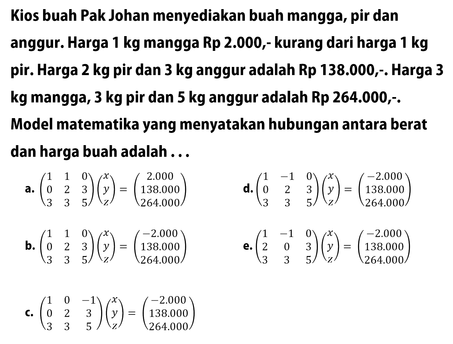 Kios buah Pak Johan menyediakan buah mangga, pir dan anggur. Harga 1 kg mangga Rp 2.000,- kurang dari harga 1 kg pir. Harga 2 kg pir dan 3 kg anggur adalah Rp 138.000,-. Harga 3 kg mangga, 3 kg pir dan 5 kg anggur adalah Rp 264.000,-. Model matematika yang menyatakan hubungan antara berat dan harga buah adalah...