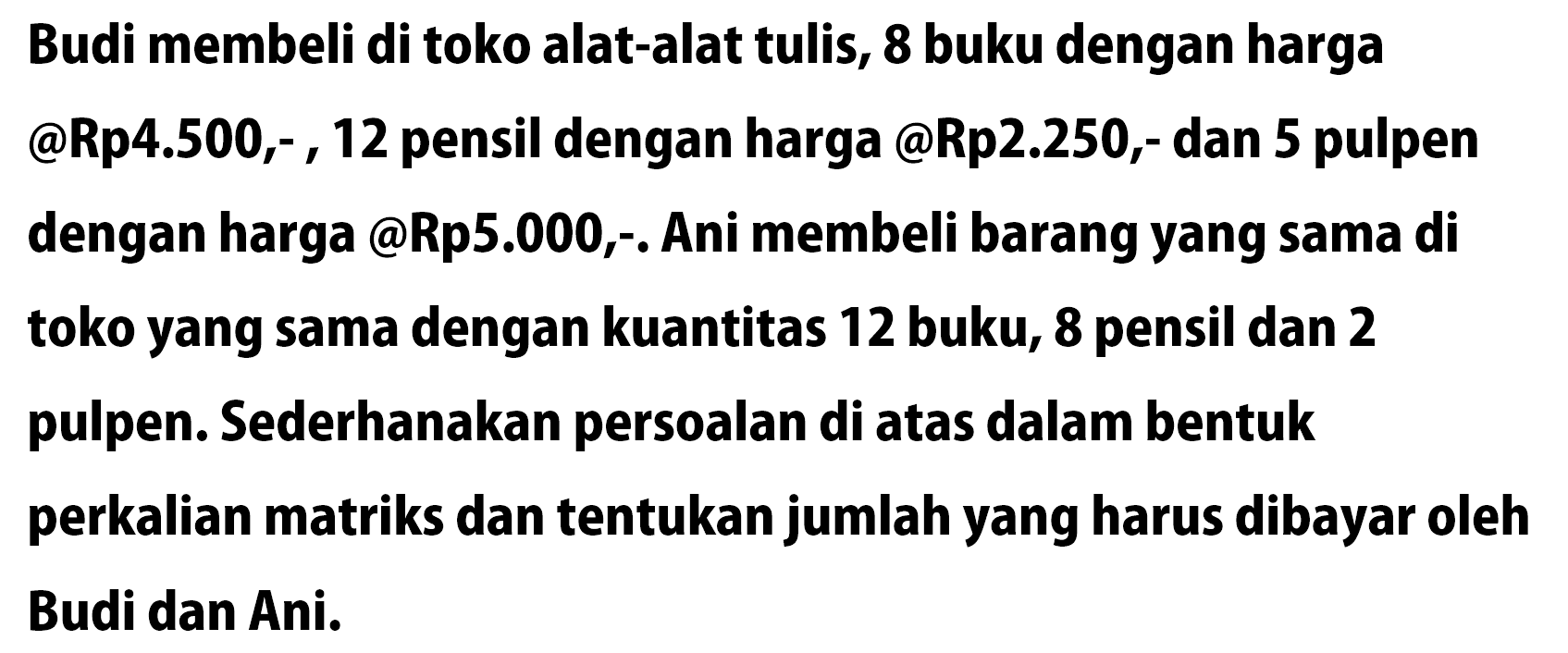 Budi membeli di toko alat-alat tulis, 8 buku dengan harga @Rp4.500, - 12 pensil dengan harga @Rp2.250- dan 5 pulpen dengan harga @Rp5.000;. Ani membeli barang yang sama di toko yang sama dengan kuantitas 12 buku, 8 pensil dan 2 pulpen. Sederhanakan persoalan di atas dalam bentuk perkalian matriks dan tentukan jumlah yang harus dibayar oleh Budi dan Ani.