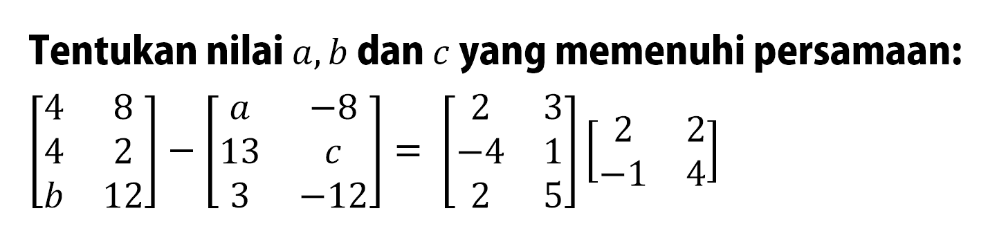 Tentukan nilai a,b dan c yang memenuhi persamaan: [4 8 4 2 b 12]-[a -8 13 c 3 -12]=[2 3 -4 1 2 5][2 2 -1 4]