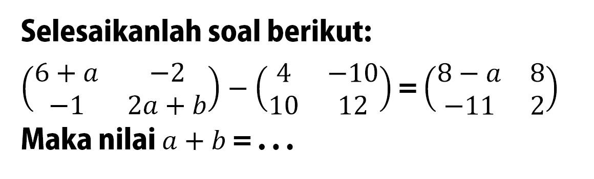 Selesaikanlah soal berikut: (6+a -2 -1 2a+b)-(4 -10 10 12)=(8-a 8 -11 2) Maka nilai a+b=...