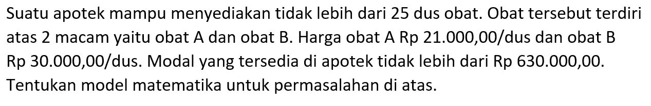 Suatu apotek mampu menyediakan tidak lebih dari 25 dus obat. Obat tersebut terdiri atas 2 macam yaitu obat A dan obat B. Harga obat A Rp 21.000,00/dus dan obat B Rp 30.000,00/dus. Modal yang tersedia di apotek tidak lebih dari Rp 630.000,00. Tentukan model matematika untuk permasalahan di atas.