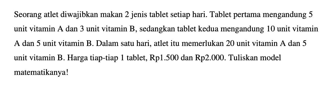 Seorang atlet diwajibkan makan 2 jenis tablet setiap hari. Tablet pertama mengandung 5 unit vitamin A dan 3 unit vitamin B, sedangkan tablet kedua mengandung 10 unit vitamin A dan 5 unit vitamin B. Dalam satu hari, atlet itu memerlukan 20 unit vitamin A dan 5 unit vitamin B. Harga tiap-tiap 1 tablet, Rp1.500 dan Rp2.000. Tuliskan model matematikanya!