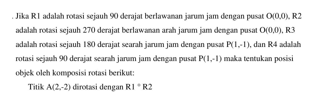 Jika RI adalah rotasi sejauh 90 derajat berlawanan jarum jam dengan pusat 0(0,0), R2 adalah rotasi sejauh 270 derajat berlawanan arah jarum jam dengan pusat 0(0,0), R3 adalah rotasi sejauh 180 derajat searah jarum jam dengan pusat P(1,-1), dan R4 adalah rotasi sejauh 90 derajat searah jarum jam dengan pusat P(1,-1) maka tentukan posisi objek oleh komposisi rotasi berikut: Titik A(2,-2) dirotasi dengan R1 R2