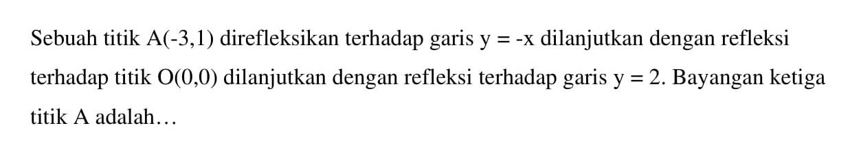 Sebuah titik A(-3,1) direfleksikan terhadap garis y = -x dilanjutkan dengan refleksi terhadap titik 0(0,0) dilanjutkan dengan refleksi terhadap garis y =2. Bayangan ketiga titik A adalah .