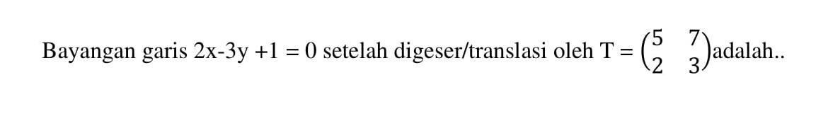 Bayangan garis 2x-3y+1=0 setelah digeser/translasi oleh T = (5 7 2 3) adalah....