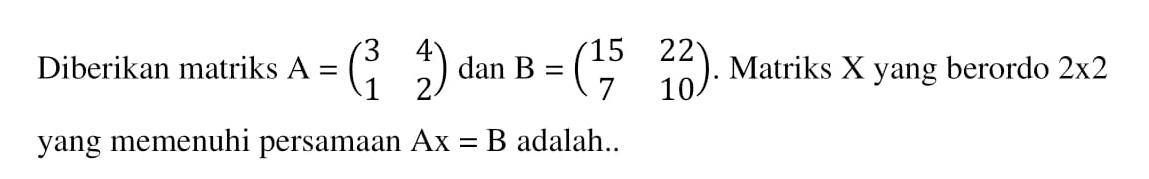 Diberikan matriks A=(3 4 1 2) dan B=(15 22 7 10). Matriks X yang berordo 2x2 yang memenuhi persamaan Ax=B adalah..