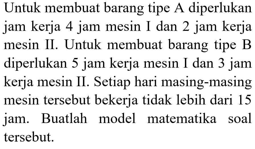 Untuk membuat barang tipe A diperlukan jam kerja 4 jam mesin I dan 2 jam kerja mesin II. Untuk membuat barang tipe B diperlukan 5 jam kerja mesin I dan 3 jam kerja mesin II. Setiap hari masing-masing mesin tersebut bekerja tidak lebih dari 15 jam. Buatlah model matematika soal tersebut.