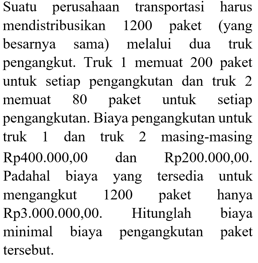 Suatu perusahaan transportasi harus mendistribusikan 1200 paket (yang besarnya sama) melalui dua truk pengangkut. Truk 1 memuat  200 paket untuk setiap pengangkutan dan truk 2 memuat 80 paket untuk setiap pengangkutan. Biaya pengangkutan untuk truk 1 dan truk 2 masing-masing Rp400.000,00 Rp200.000,00. dan Padahal biaya tersedia untuk yang mengangkut 1200 paket hanya Rp3.000.000,00. Hitunglah biaya minimal biaya pengangkutan paket tersebut.