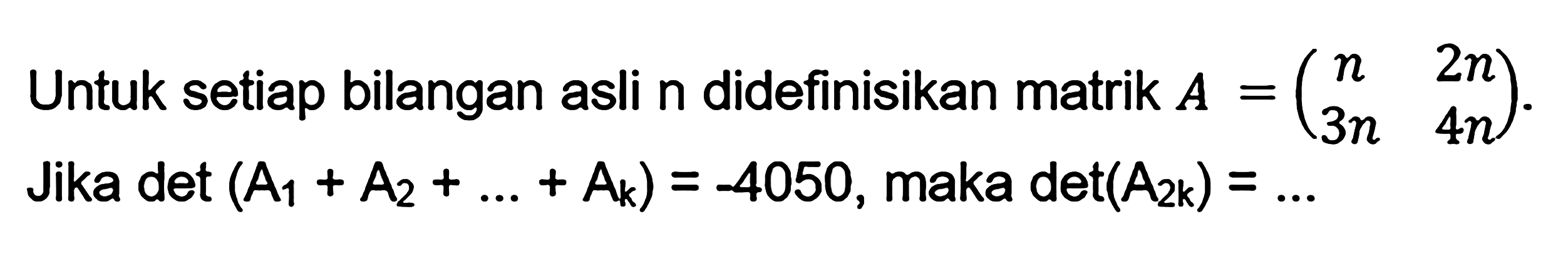 Untuk setiap bilangan asli n didefinisikan matrik A=(n 2n 3n 4n), Jika det (A1+A2+...+Ak)=-4050, maka det(A2k)=...