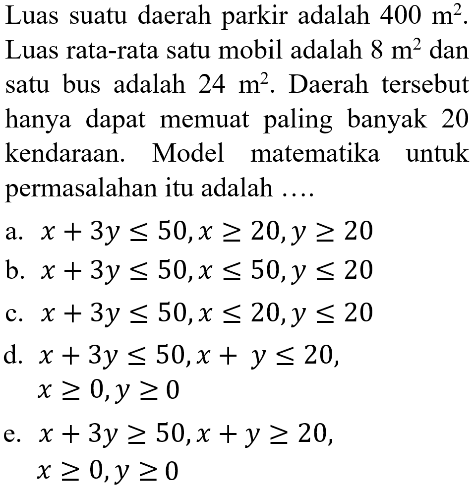 Luas suatu daerah parkir adalah 400 m^2. Luas rata-rata satu mobil adalah 8 m^2 dan satu bus adalah 24 m^2. Daerah tersebut hanya dapat memuat paling banyak 20 kendaraan. Model matematika untuk permasalahan itu adalah ....