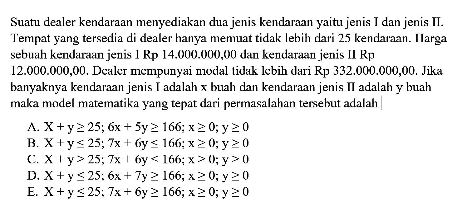 Suatu dealer kendaraan menyediakan dua jenis kendaraan yaitu jenis I dan jenis II. Tempat yang tersedia di dealer hanya memuat tidak lebih dari 25 kendaraan. Harga sebuah kendaraan jenis I Rp 14.000.000,00 dan kendaraan jenis II Rp 12.000.000,00. Dealer mempunyai modal tidak lebih dari Rp 332.000.000,00. Jika banyaknya kendaraan jenis I adalah x buah dan kendaraan jenis II adalah y buah maka model matematika yang tepat dari permasalahan tersebut adalah