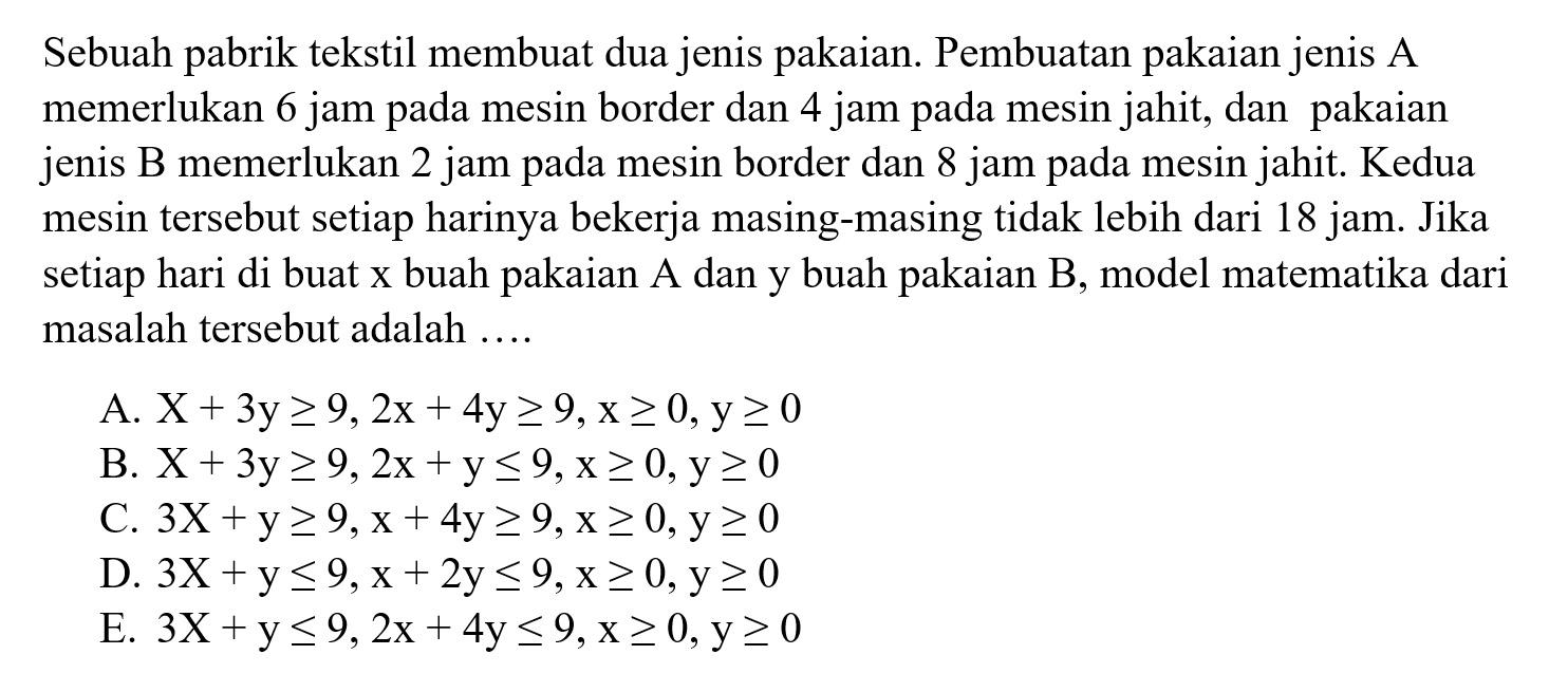 Sebuah pabrik tekstil membuat dua jenis pakaian. Pembuatan pakaian jenis A memerlukan 6 jam mesin border dan 4 jam pada mesin jahit, dan pakaian pada jenis B memerlukan 2 jam pada mesin border dan 8 jam pada mesin jahit. Kedua mesin tersebut setiap harinya bekerja masing-masing tidak lebih dari 18 jam. Jika setiap hari di buat x buah pakaian A dan y buah pakaian B, model matematika dari masalah tersebut adalah....