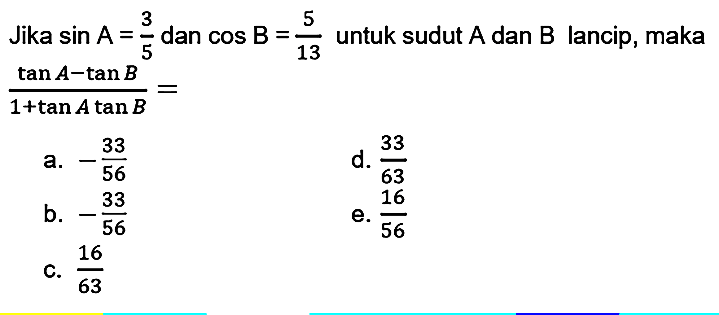 Jika  sin A=3/5 dan  cos B=5/13 untuk sudut A dan B lancip, maka (tan A-tan B)/(1+tan A tan B)= 
a.  -33/56 
d.  33/63 
b.  -33/56 
e.  16/56 
c.  16/63 